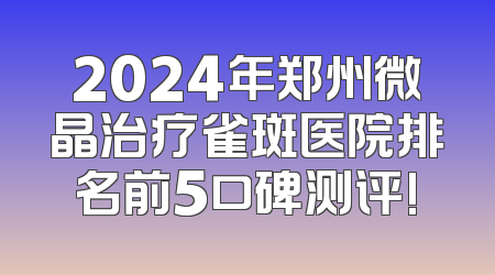 2024年郑州微晶治疗雀斑医院排名前5口碑测评!