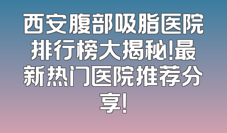 西安腹部吸脂医院排行榜大揭秘！最新热门医院推荐分享！