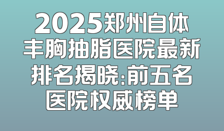 2025郑州自体丰胸抽脂医院最新排名揭晓：前五名医院权威榜单