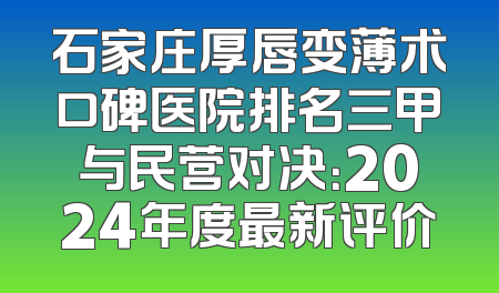 石家庄厚唇变薄术口碑医院排名三甲与民营对决：2024年度最新评价
