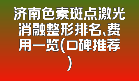 济南色素斑点激光消融整形排名、费用一览（口碑推荐）
