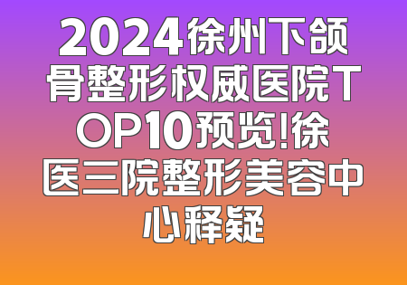 2024徐州下颌骨整形权威医院TOP10预览！徐医三院整形美容中心释疑