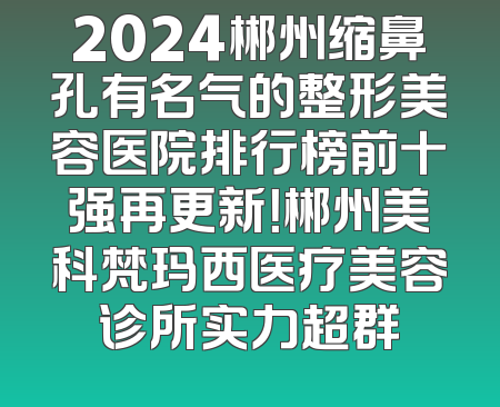 2024郴州缩鼻孔有名气的整形美容医院排行榜前十强再更新！郴州美科梵玛西医疗美容诊所实力超群