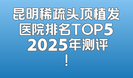 昆明稀疏头顶植发医院排名TOP5 2025年测评！