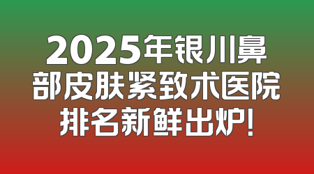 2025年银川鼻部皮肤紧致术医院排名新鲜出炉！