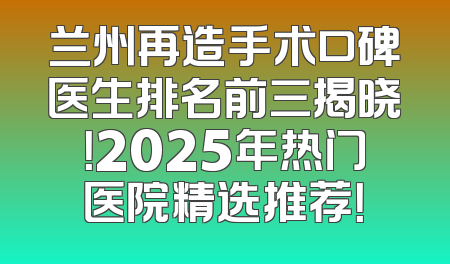 兰州再造手术口碑医生排名前三揭晓！2025年热门医院精选推荐！