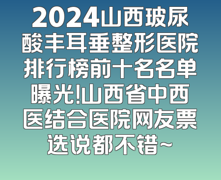 2024山西玻尿酸丰耳垂整形医院排行榜前十名名单曝光！山西省中西医结合医院网友票选说都不错~