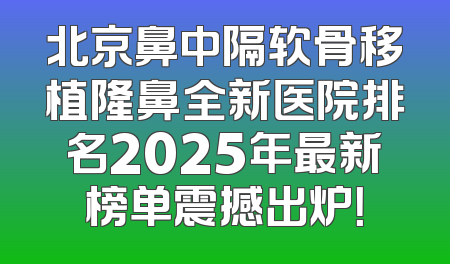 北京鼻中隔软骨移植隆鼻全新医院排名2025年最新榜单震撼出炉！