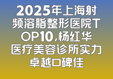 2025年上海射频溶脂整形医院TOP10，杨红华医疗美容诊所实力卓越口碑佳