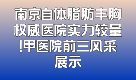 南京自体脂肪丰胸权威医院实力较量！甲医院前三风采展示