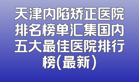 天津内陷矫正医院排名榜单汇集国内五大最佳医院排行榜（最新）
