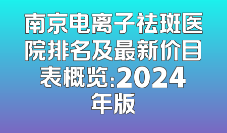 南京电离子祛斑医院排名及最新价目表概览：2024年版