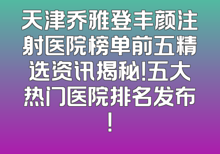 天津乔雅登丰颜注射医院榜单前五精选资讯揭秘！五大热门医院排名发布！