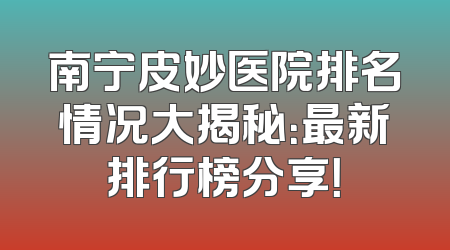 南宁皮妙医院排名情况大揭秘：最新排行榜分享！
