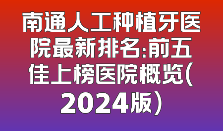 南通人工种植牙医院最新排名：前五佳上榜医院概览（2024版）