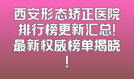 西安形态矫正医院排行榜更新汇总！最新权威榜单揭晓！