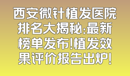 西安微针植发医院排名大揭秘：最新榜单发布！植发效果评价报告出炉！