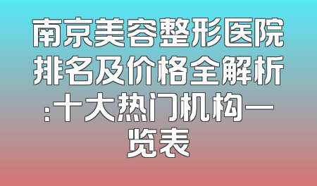 南京美容整形医院排名及价格全解析：十大热门机构一览表