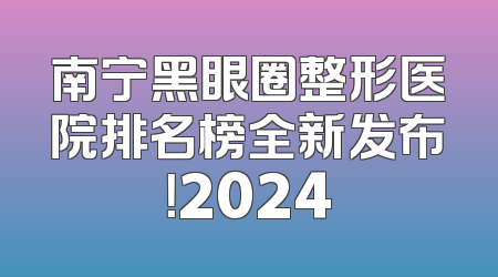 南宁黑眼圈整形医院排名榜全新发布！2024