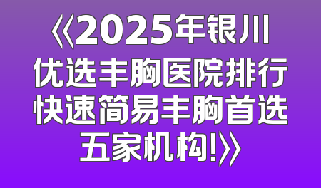 《2025年银川优选丰胸医院排行快速简易丰胸首选五家机构！》