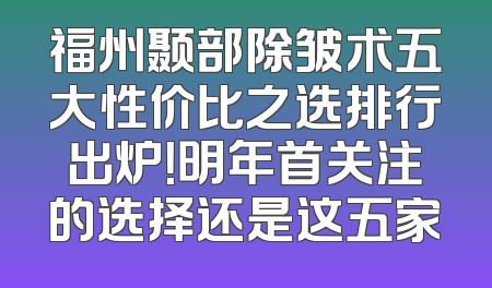福州颞部除皱术五大性价比之选排行出炉！明年首关注的选择还是这五家