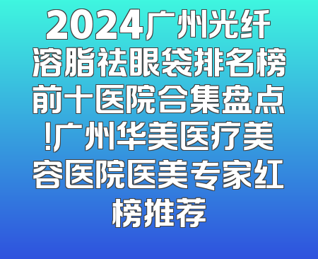 2024广州光纤溶脂祛眼袋排名榜前十医院合集盘点！广州华美医疗美容医院医美专家红榜推荐
