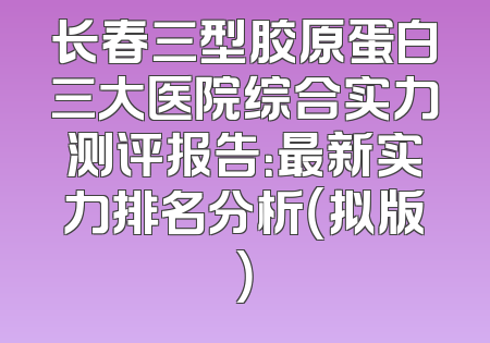 长春三型胶原蛋白三大医院综合实力测评报告：最新实力排名分析（拟版）