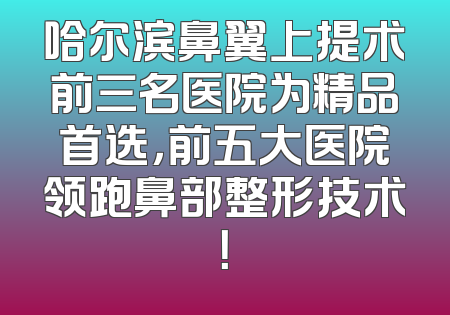 哈尔滨鼻翼上提术前三名医院为精品首选，前五大医院领跑鼻部整形技术！