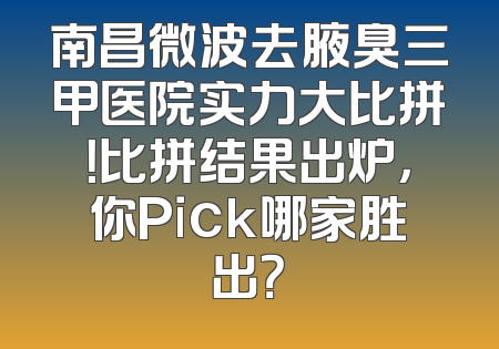 南昌微波去腋臭三甲医院实力大比拼！比拼结果出炉，你Pick哪家胜出？