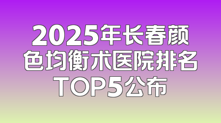 2025年长春颜色均衡术医院排名TOP5公布