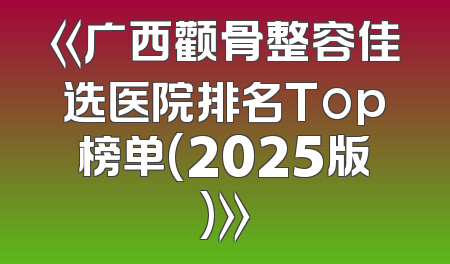 《广西颧骨整容佳选医院排名Top榜单(2025版)》