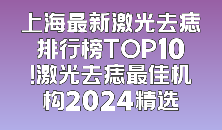 上海最新激光去痣排行榜TOP10！激光去痣最佳机构2024精选