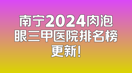 南宁2024肉泡眼三甲医院排名榜更新！