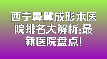 西宁鼻翼成形术医院排名大解析：最新医院盘点！