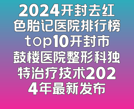 2024开封去红色胎记医院排行榜top10开封市鼓楼医院整形科独特治疗技术2024年最新发布