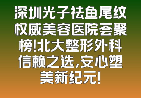 深圳光子祛鱼尾纹权威美容医院荟聚榜！北大整形外科信赖之选，安心塑美新纪元！