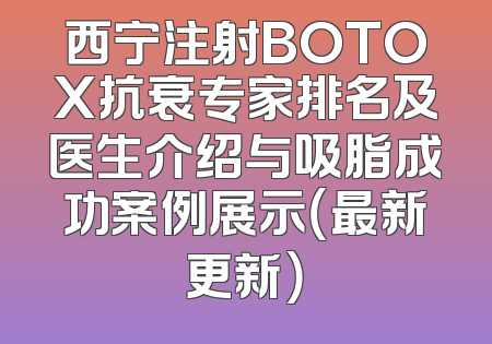 西宁注射BOTOX抗衰专家排名及医生介绍与吸脂成功案例展示（最新更新）