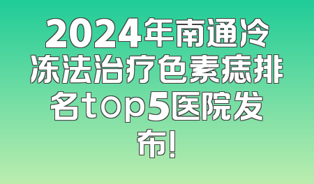 2024年南通冷冻法治疗色素痣排名top5医院发布!