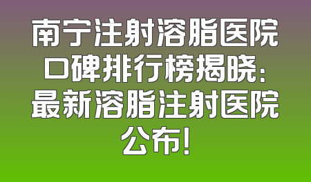 南宁注射溶脂医院口碑排行榜揭晓：最新溶脂注射医院公布！
