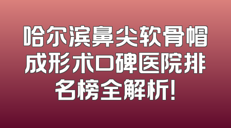 哈尔滨鼻尖软骨帽成形术口碑医院排名榜全解析！