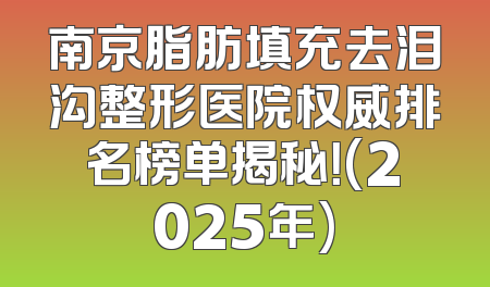 南京脂肪填充去泪沟整形医院权威排名榜单揭秘！(2025年)
