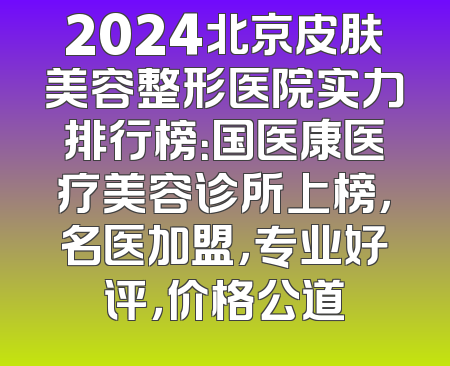 2024北京皮肤美容整形医院实力排行榜：国医康医疗美容诊所上榜，名医加盟，专业好评，价格公道