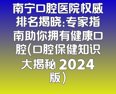 南宁口腔医院权威排名揭晓：专家指南助你拥有健康口腔（口腔保健知识大揭秘 2024版）