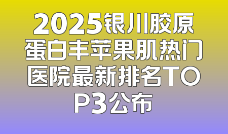 2025银川胶原蛋白丰苹果肌热门医院最新排名TOP3公布