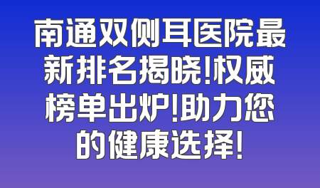 南通双侧耳医院最新排名揭晓！权威榜单出炉！助力您的健康选择！