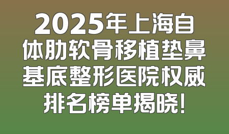 2025年上海自体肋软骨移植垫鼻基底整形医院权威排名榜单揭晓！