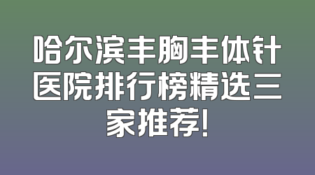 哈尔滨丰胸丰体针医院排行榜精选三家推荐！