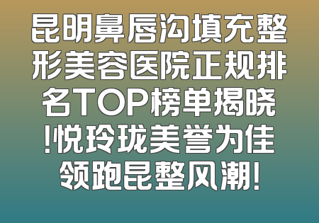 昆明鼻唇沟填充整形美容医院正规排名TOP榜单揭晓！悦玲珑美誉为佳领跑昆整风潮！