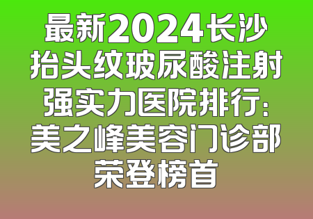 最新2024长沙抬头纹玻尿酸注射强实力医院排行：美之峰美容门诊部荣登榜首