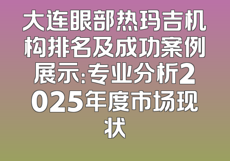 大连眼部热玛吉机构排名及成功案例展示：专业分析2025年度市场现状